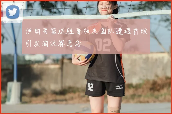 伊朗男篮连胜晋级美国队遭遇首败引发淘汰赛悬念