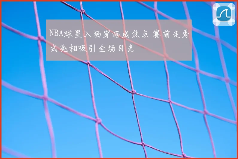 NBA球星入场穿搭成焦点 赛前走秀式亮相吸引全场目光