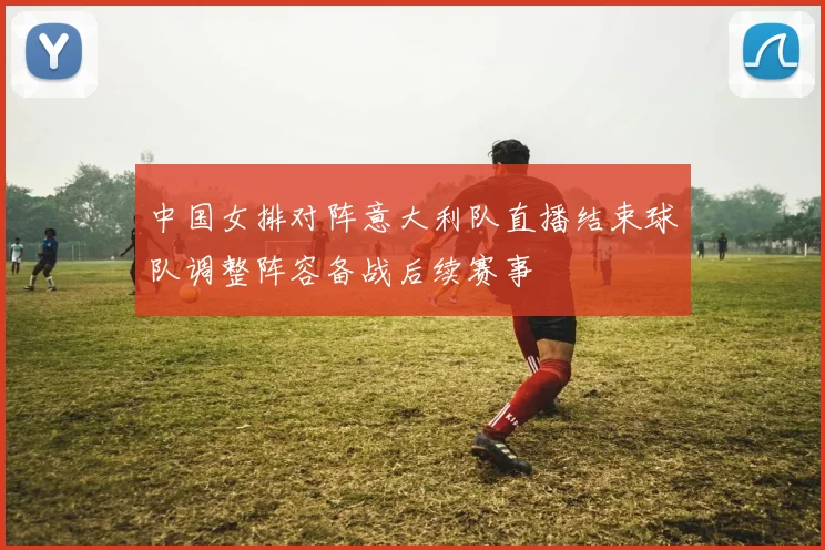 中国女排对阵意大利队直播结束球队调整阵容备战后续赛事