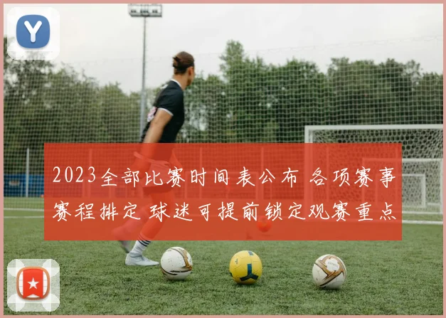 2023全部比赛时间表公布 各项赛事赛程排定 球迷可提前锁定观赛重点