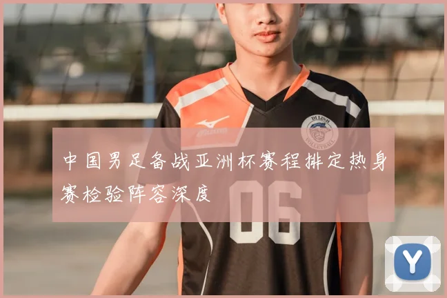 中国男足备战亚洲杯赛程排定热身赛检验阵容深度