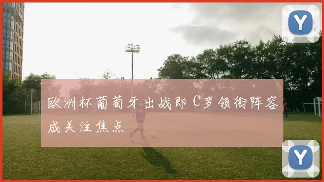 欧洲杯葡萄牙出战即 C罗领衔阵容成关注焦点