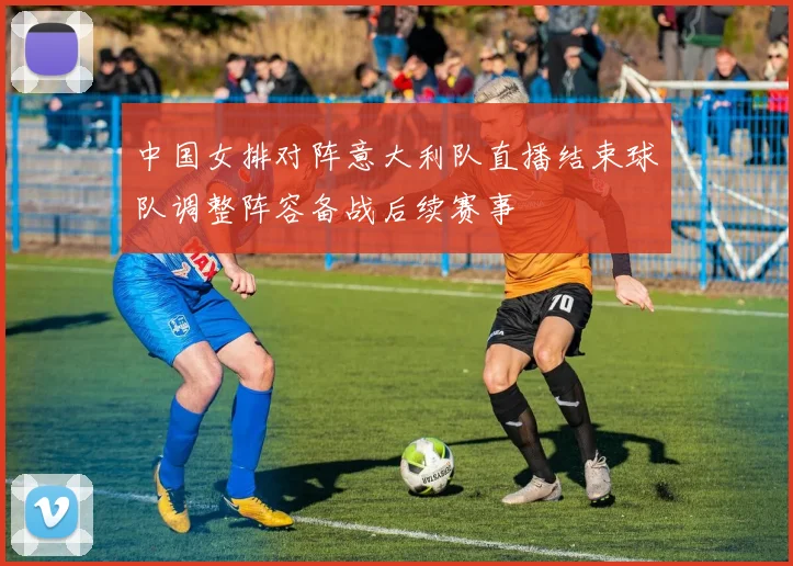 中国女排对阵意大利队直播结束球队调整阵容备战后续赛事