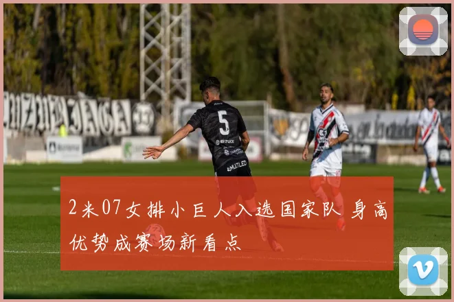 2米07女排小巨人入选国家队 身高优势成赛场新看点
