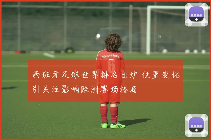 西班牙足球世界排名出炉 位置变化引关注影响欧洲赛场格局