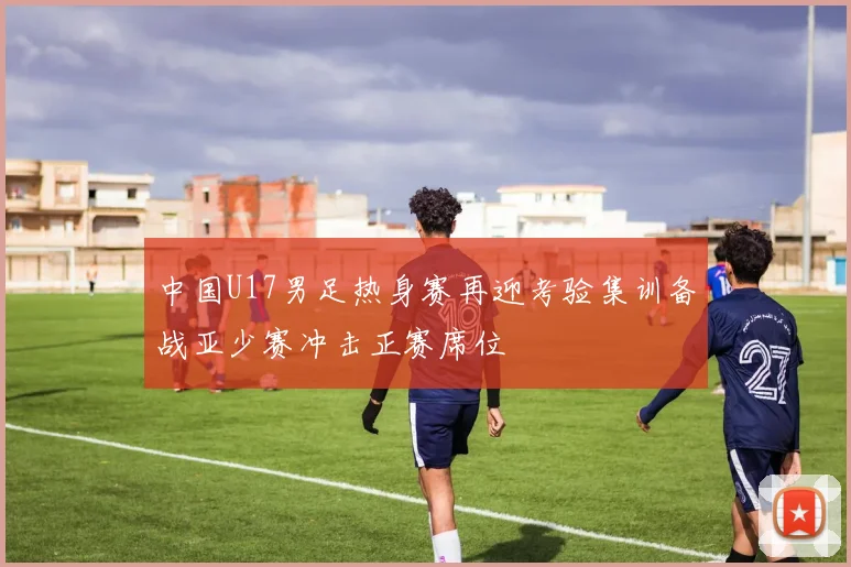 中国U17男足热身赛再迎考验集训备战亚少赛冲击正赛席位