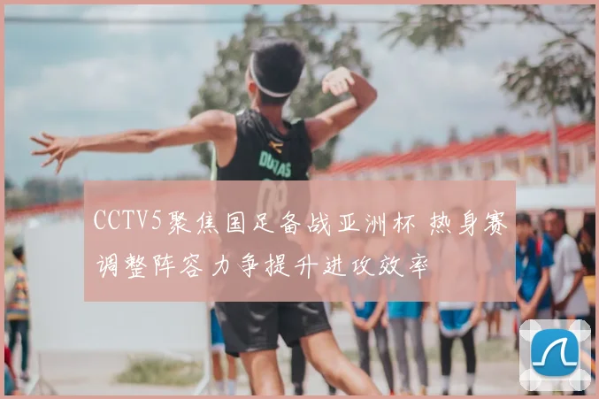 CCTV5聚焦国足备战亚洲杯 热身赛调整阵容力争提升进攻效率