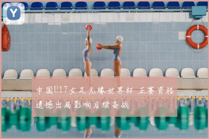 中国U17女足无缘世界杯 正赛资格遗憾出局影响后续备战