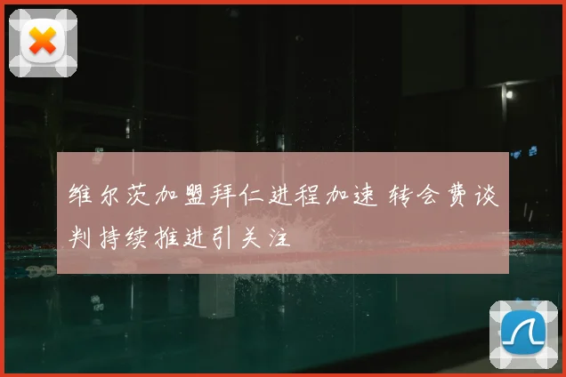 维尔茨加盟拜仁进程加速 转会费谈判持续推进引关注