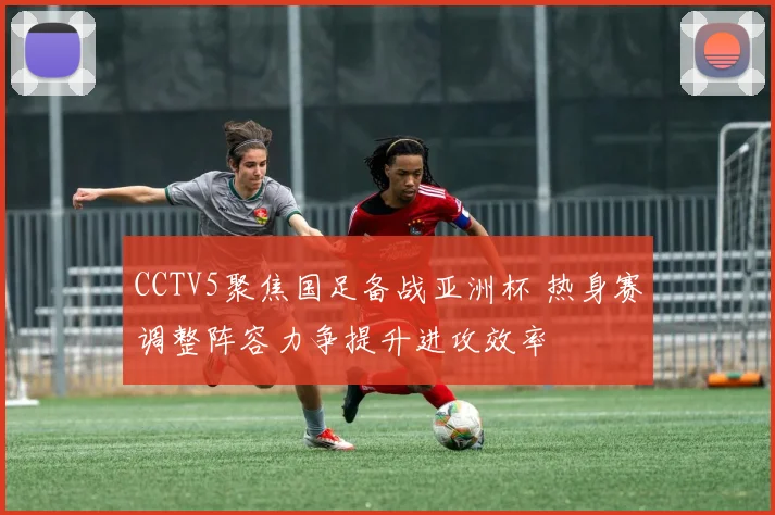 CCTV5聚焦国足备战亚洲杯 热身赛调整阵容力争提升进攻效率