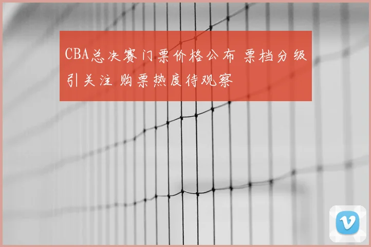 CBA总决赛门票价格公布 票档分级引关注 购票热度待观察
