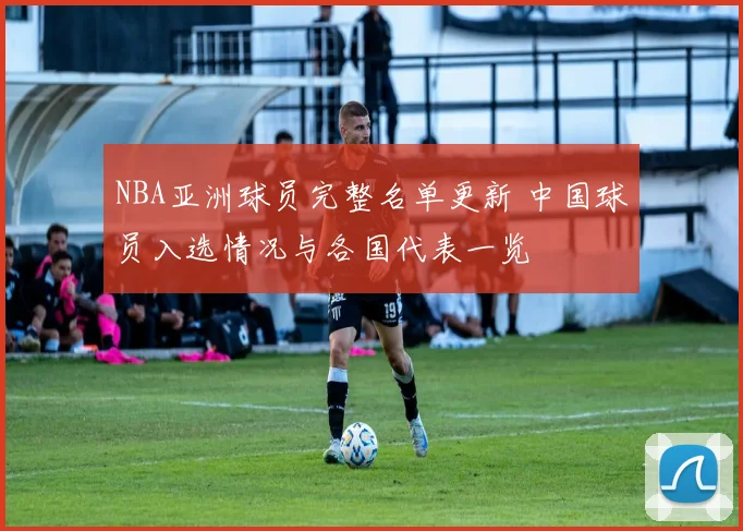 NBA亚洲球员完整名单更新 中国球员入选情况与各国代表一览