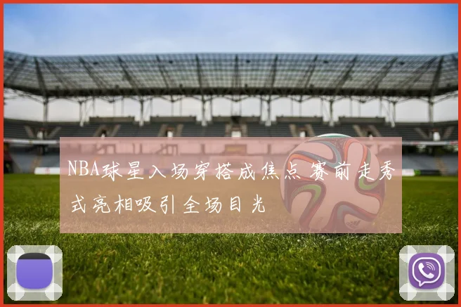 NBA球星入场穿搭成焦点 赛前走秀式亮相吸引全场目光