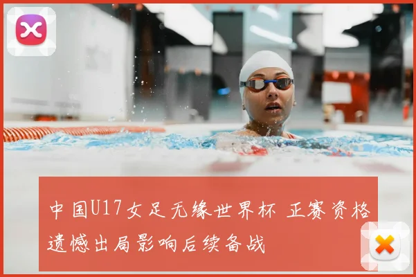 中国U17女足无缘世界杯 正赛资格遗憾出局影响后续备战
