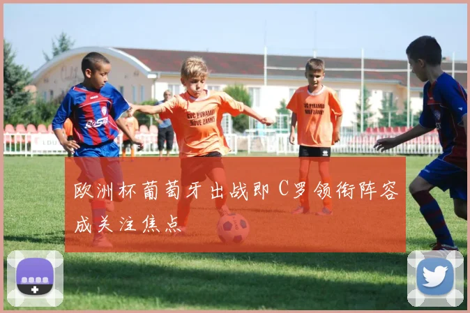 欧洲杯葡萄牙出战即 C罗领衔阵容成关注焦点
