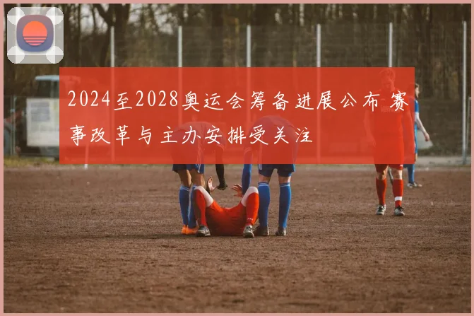 2024至2028奥运会筹备进展公布 赛事改革与主办安排受关注