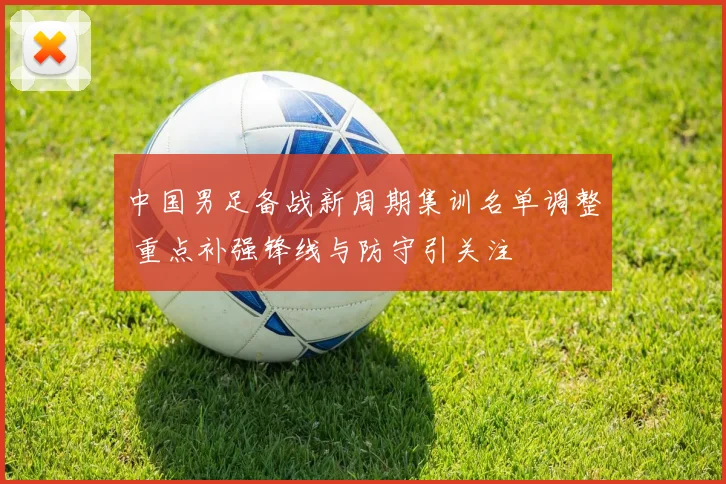 中国男足备战新周期集训名单调整 重点补强锋线与防守引关注