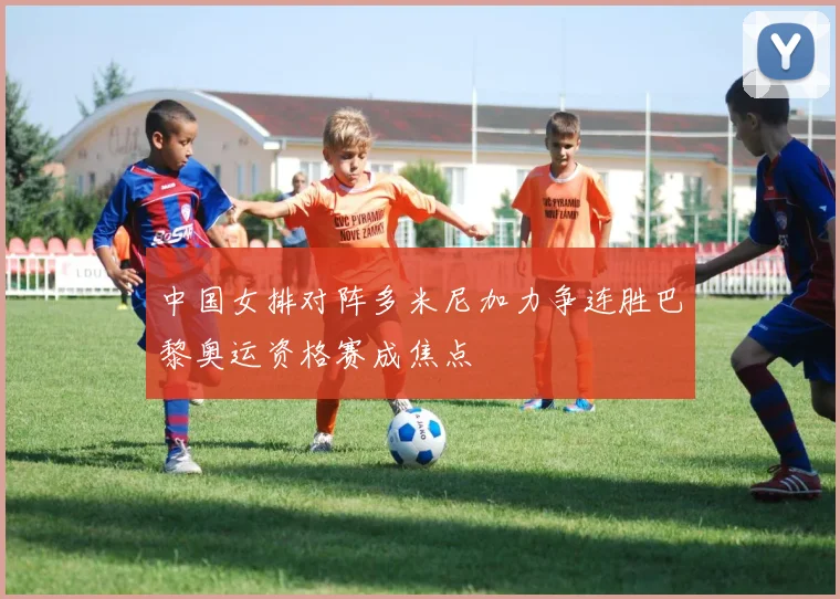 中国女排对阵多米尼加力争连胜巴黎奥运资格赛成焦点