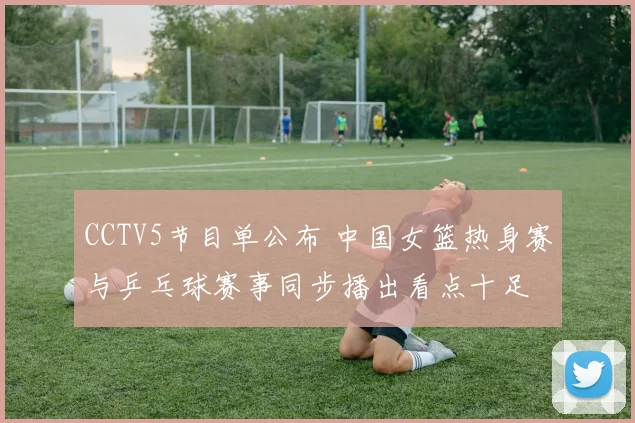 CCTV5节目单公布 中国女篮热身赛与乒乓球赛事同步播出看点十足