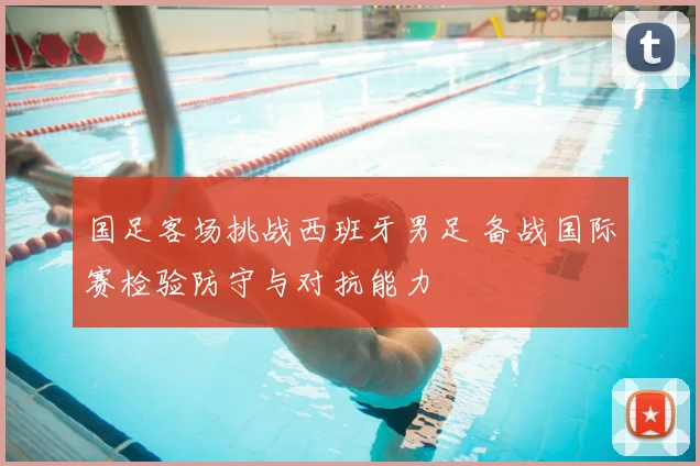国足客场挑战西班牙男足 备战国际赛检验防守与对抗能力