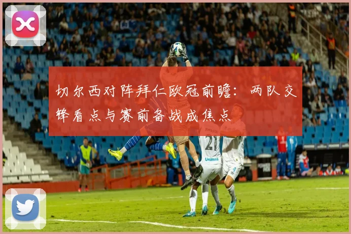 切尔西对阵拜仁欧冠前瞻：两队交锋看点与赛前备战成焦点