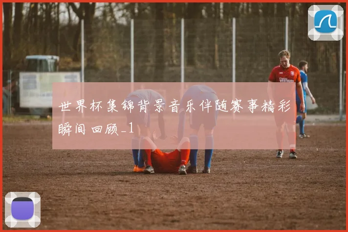 世界杯集锦背景音乐伴随赛事精彩瞬间回顾_1