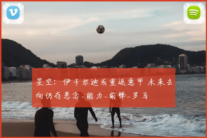 星空：伊卡尔迪或重返意甲 未来去向仍存悬念_能力_前锋_罗马
