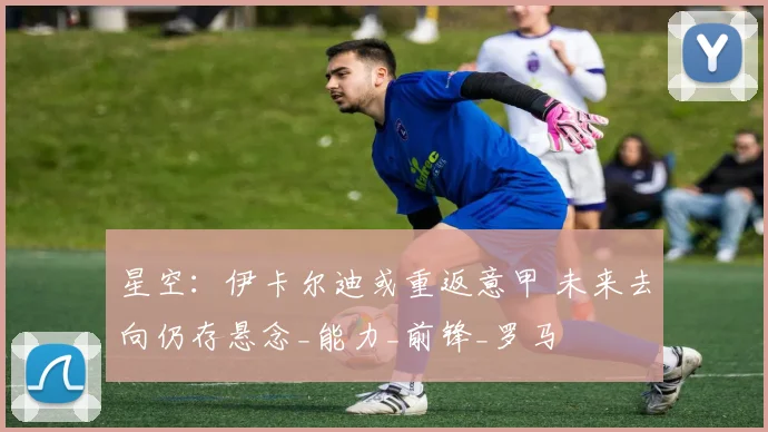 星空：伊卡尔迪或重返意甲 未来去向仍存悬念_能力_前锋_罗马
